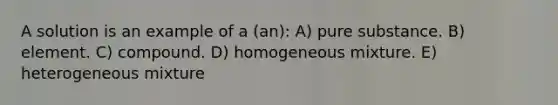 A solution is an example of a (an): A) pure substance. B) element. C) compound. D) homogeneous mixture. E) heterogeneous mixture