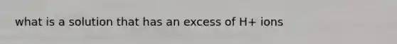 what is a solution that has an excess of H+ ions