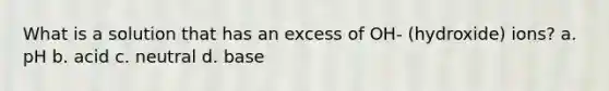 What is a solution that has an excess of OH- (hydroxide) ions? a. pH b. acid c. neutral d. base