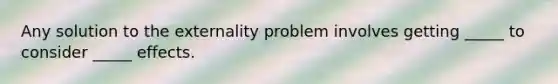 Any solution to the externality problem involves getting _____ to consider _____ effects.