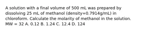 A solution with a final volume of 500 mL was prepared by dissolving 25 mL of methanol (density=0.7914g/mL) in chloroform. Calculate the molarity of methanol in the solution. MW = 32 A. 0.12 B. 1.24 C. 12.4 D. 124