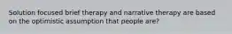 Solution focused brief therapy and narrative therapy are based on the optimistic assumption that people are?