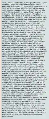 Solution focused brief therapy - therapy grounded on the positive orientation - people are healthy and competent - past is downplayed whilst present and future are highlighted -therapy is concerned with looking for what is working - therapists assist clients in finding exceptions to their problems - there is a shift from "problem orientation" to "solution focus" - emphasis is on constructing solutions rather than problem solving Basic assumptions - the problem itself may not be relevant to finding effective solutions - people can create their own solutions - small changes lead to large changes - the client is the expert on their own life - the best therapy involves a collaborative partnership Questions - Skilful questions allow people to utilise their resources - Asking "how questions" that imply change can be usefu - Effective questions that imply change can be useful - Effective questions focus attention on solutions - Questions can get clients to notices when things are better - Useful questions assist people in paying attention to what they are doing - Questions can open up possibilities for clients to do something Techniques used in solution focused brief based therapy - pre therapy change: What have you done since you made the appointment that has made a difference in your problem? - Exception questions: Direct clients to times in their lives when the problem did not exist - Miracle question: if a miracle happened and the problem you have solved while you were asleep what would be different in your life? - Scaling questions: one a scale of zero to ten, where zero is the worst you have been and ten represents the problem being solved, where are you with respect to.... Narrative Therapy Key concepts - listen to clients with an open mind - encourage clients to share their stories - listen to a problem saturated story of a client without getting stuck - therapists demonstrate respectful curiosity and persistence - the person is not the problem but the problem is the problem - collaborate with the client in identifying the problem Therapeutic process - separate the person from their problem - investigate how the problem has been disrupting or dominating the person - search for exceptions to the problem - ask clients to speculate about what kind of future they could expect form the competent person that is emerging - create an audience to support the story The role of client stories is an integral element in the narrative approach, where the therapist and client take an active role in allowing the client to author their own story. Functions of the narrative therapist - to become active cailitators - to demonstrate care, interest, respectful curiosity, openness, empathy, contact and fascination - to believe in a clients abilities - to create a collaborative partnership with the client The role of questions in narrative therapy - questions are used as a way to generate experience rather than to gather information -questions are always asked from a position of respect, curiosity and openness - therapist ask questions from a not knowing stance - by asking questions, therapists assist clients in exploring dimensions of their life situations Externalisation - living life means relating to problems, not being fused with them - externalisation is a process of separating the person from identifying with the problem - externalising conversations can lead clients in recognising times when they have dealt successfully with the problem Deconstruction and creating alternative stories - problem saturated stories are deconstructed (taken apart) before new stories are co-created - the assumption is that people can continually and actively re-author their lives - unique possibility questions enable clients to focus on their future - an appreciative audience helps new stories take root