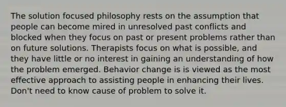 The solution focused philosophy rests on the assumption that people can become mired in unresolved past conflicts and blocked when they focus on past or present problems rather than on future solutions. Therapists focus on what is possible, and they have little or no interest in gaining an understanding of how the problem emerged. Behavior change is is viewed as the most effective approach to assisting people in enhancing their lives. Don't need to know cause of problem to solve it.