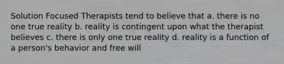 Solution Focused Therapists tend to believe that a. there is no one true reality b. reality is contingent upon what the therapist believes c. there is only one true reality d. reality is a function of a person's behavior and free will