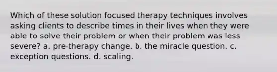 Which of these solution focused therapy techniques involves asking clients to describe times in their lives when they were able to solve their problem or when their problem was less severe? a. pre-therapy change. b. the miracle question. c. exception questions. d. scaling.