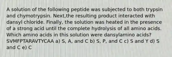 A solution of the following peptide was subjected to both trypsin and chymotrypsin. Next,the resulting product interacted with dansyl chloride. Finally, the solution was heated in the presence of a strong acid until the complete hydrolysis of all amino acids. Which amino acids in this solution were dansylamino acids? SVMFPTARAVTYCAA a) S, A, and C b) S, P, and C c) S and Y d) S and C e) C