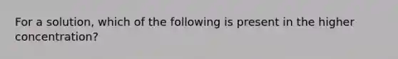 For a solution, which of the following is present in the higher concentration?