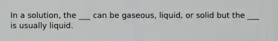 In a solution, the ___ can be gaseous, liquid, or solid but the ___ is usually liquid.