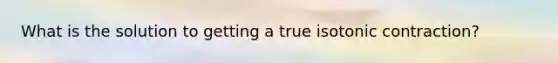 What is the solution to getting a true isotonic contraction?