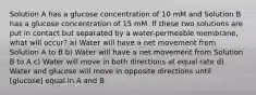 Solution A has a glucose concentration of 10 mM and Solution B has a glucose concentration of 15 mM. If these two solutions are put in contact but separated by a water-permeable membrane, what will occur? a) Water will have a net movement from Solution A to B b) Water will have a net movement from Solution B to A c) Water will move in both directions at equal rate d) Water and glucose will move in opposite directions until ​[glucose] equal in A and B