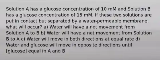 Solution A has a glucose concentration of 10 mM and Solution B has a glucose concentration of 15 mM. If these two solutions are put in contact but separated by a water-permeable membrane, what will occur? a) Water will have a net movement from Solution A to B b) Water will have a net movement from Solution B to A c) Water will move in both directions at equal rate d) Water and glucose will move in opposite directions until ​[glucose] equal in A and B