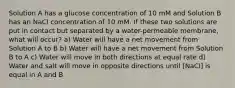 Solution A has a glucose concentration of 10 mM and Solution B has an NaCl concentration of 10 mM. If these two solutions are put in contact but separated by a water-permeable membrane, what will occur? a) Water will have a net movement from Solution A to B b) Water will have a net movement from Solution B to A c) Water will move in both directions at equal rate d) Water and salt will move in opposite directions until ​[NaCl] is equal in A and B