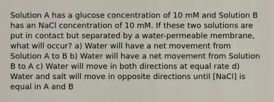 Solution A has a glucose concentration of 10 mM and Solution B has an NaCl concentration of 10 mM. If these two solutions are put in contact but separated by a water-permeable membrane, what will occur? a) Water will have a net movement from Solution A to B b) Water will have a net movement from Solution B to A c) Water will move in both directions at equal rate d) Water and salt will move in opposite directions until ​[NaCl] is equal in A and B