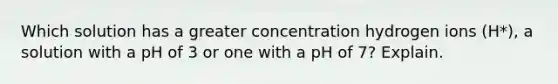 Which solution has a greater concentration hydrogen ions (H*), a solution with a pH of 3 or one with a pH of 7? Explain.