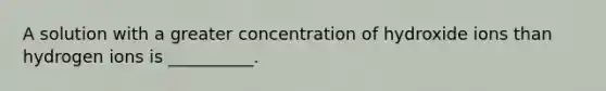 A solution with a greater concentration of hydroxide ions than hydrogen ions is __________.