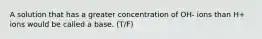 A solution that has a greater concentration of OH- ions than H+ ions would be called a base. (T/F)