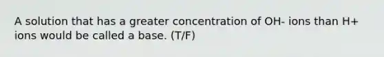 A solution that has a greater concentration of OH- ions than H+ ions would be called a base. (T/F)