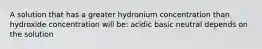 A solution that has a greater hydronium concentration than hydroxide concentration will be: acidic basic neutral depends on the solution