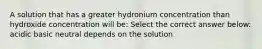 A solution that has a greater hydronium concentration than hydroxide concentration will be: Select the correct answer below: acidic basic neutral depends on the solution