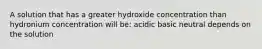 A solution that has a greater hydroxide concentration than hydronium concentration will be: acidic basic neutral depends on the solution