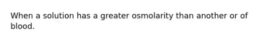 When a solution has a greater osmolarity than another or of blood.