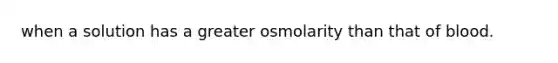 when a solution has a greater osmolarity than that of blood.