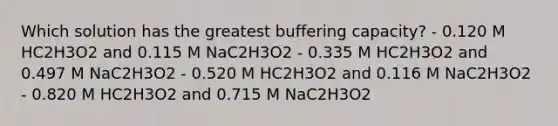 Which solution has the greatest buffering capacity? - 0.120 M HC2H3O2 and 0.115 M NaC2H3O2 - 0.335 M HC2H3O2 and 0.497 M NaC2H3O2 - 0.520 M HC2H3O2 and 0.116 M NaC2H3O2 - 0.820 M HC2H3O2 and 0.715 M NaC2H3O2