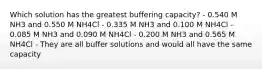 Which solution has the greatest buffering capacity? - 0.540 M NH3 and 0.550 M NH4Cl - 0.335 M NH3 and 0.100 M NH4Cl - 0.085 M NH3 and 0.090 M NH4Cl - 0.200 M NH3 and 0.565 M NH4Cl - They are all buffer solutions and would all have the same capacity