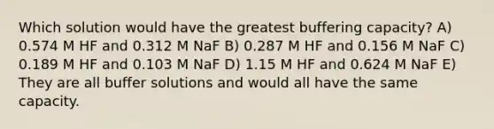 Which solution would have the greatest buffering capacity? A) 0.574 M HF and 0.312 M NaF B) 0.287 M HF and 0.156 M NaF C) 0.189 M HF and 0.103 M NaF D) 1.15 M HF and 0.624 M NaF E) They are all buffer solutions and would all have the same capacity.