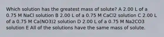 Which solution has the greatest mass of solute? A 2.00 L of a 0.75 M NaCl solution B 2.00 L of a 0.75 M CaCl2 solution C 2.00 L of a 0.75 M Ca(NO3)2 solution D 2.00 L of a 0.75 M Na2CO3 solution E All of the solutions have the same mass of solute.