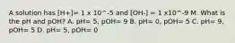 A solution has [H+]= 1 x 10^-5 and [OH-] = 1 x10^-9 M. What is the pH and pOH? A. pH= 5, pOH= 9 B. pH= 0, pOH= 5 C. pH= 9, pOH= 5 D. pH= 5, pOH= 0