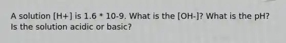 A solution [H+] is 1.6 * 10-9. What is the [OH-]? What is the pH? Is the solution acidic or basic?