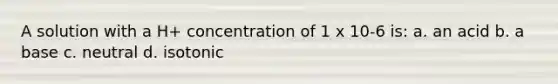 A solution with a H+ concentration of 1 x 10-6 is: a. an acid b. a base c. neutral d. isotonic