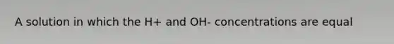 A solution in which the H+ and OH- concentrations are equal