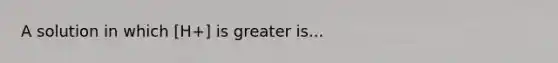 A solution in which [H+] is greater is...