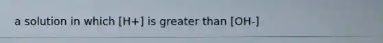 a solution in which [H+] is greater than [OH-]