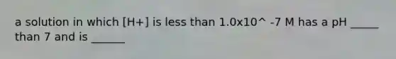 a solution in which [H+] is less than 1.0x10^ -7 M has a pH _____ than 7 and is ______