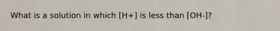 What is a solution in which [H+] is less than [OH-]?