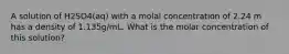 A solution of H2SO4(aq) with a molal concentration of 2.24 m has a density of 1.135g/mL. What is the molar concentration of this solution?