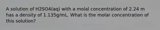 A solution of H2SO4(aq) with a molal concentration of 2.24 m has a density of 1.135g/mL. What is the molar concentration of this solution?