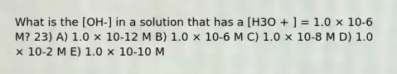 What is the [OH-] in a solution that has a [H3O + ] = 1.0 × 10-6 M? 23) A) 1.0 × 10-12 M B) 1.0 × 10-6 M C) 1.0 × 10-8 M D) 1.0 × 10-2 M E) 1.0 × 10-10 M