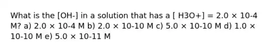 What is the [OH-] in a solution that has a [ H3O+] = 2.0 × 10-4 M? a) 2.0 × 10-4 M b) 2.0 × 10-10 M c) 5.0 × 10-10 M d) 1.0 × 10-10 M e) 5.0 × 10-11 M