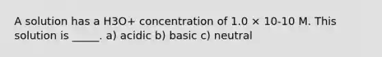 A solution has a H3O+ concentration of 1.0 × 10-10 M. This solution is _____. a) acidic b) basic c) neutral