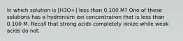 In which solution is [H3O+] less than 0.100 M? One of these solutions has a hydronium ion concentration that is less than 0.100 M. Recall that strong acids completely ionize while weak acids do not.