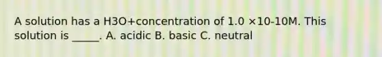 A solution has a H3O+concentration of 1.0 ×10-10M. This solution is _____. A. acidic B. basic C. neutral