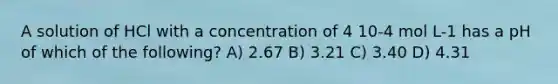 A solution of HCl with a concentration of 4 10-4 mol L-1 has a pH of which of the following? A) 2.67 B) 3.21 C) 3.40 D) 4.31