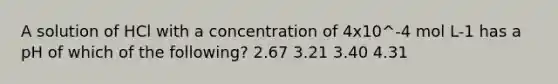 A solution of HCl with a concentration of 4x10^-4 mol L-1 has a pH of which of the following? 2.67 3.21 3.40 4.31