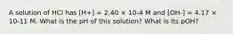 A solution of HCl has [H+] = 2.40 × 10-4 M and [OH-] = 4.17 × 10-11 M. What is the pH of this solution? What is its pOH?