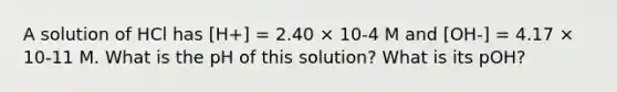 A solution of HCl has [H+] = 2.40 × 10-4 M and [OH-] = 4.17 × 10-11 M. What is the pH of this solution? What is its pOH?